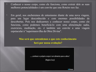  Conhecer o nosso corpo, como ele funciona, como extrair dele as suas
melhores potencialidades é um convite que este Roteiro nos faz.
 Em geral, nos encheremos de entusiasmo diante de uma nova viagem,
para um lugar desconhecido e com enormes possibilidades de
descobertas. Pois nos dedicarmos a conhecer nosso corpo, como ele
funciona, como podemos beneficiá-lo com uma alimentação sadia,
exercícios, meditação, etc. é também um convite a uma viagem
espetacular à "supermaravilha da Obra Divina".
Mas será que entendemos o que este conhecimento
fará por nossa evolução?
 