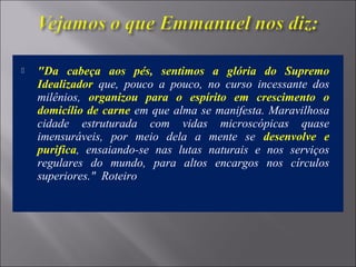  "Da cabeça aos pés, sentimos a glória do Supremo
Idealizador que, pouco a pouco, no curso incessante dos
milênios, organizou para o espírito em crescimento o
domicílio de carne em que alma se manifesta. Maravilhosa
cidade estruturada com vidas microscópicas quase
imensuráveis, por meio dela a mente se desenvolve e
purifica, ensaiando-se nas lutas naturais e nos serviços
regulares do mundo, para altos encargos nos círculos
superiores." Roteiro
 