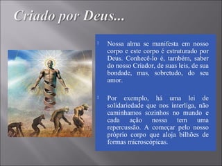  Nossa alma se manifesta em nosso
corpo e este corpo é estruturado por
Deus. Conhecê-lo é, também, saber
do nosso Criador, de suas leis, de sua
bondade, mas, sobretudo, do seu
amor.
 Por exemplo, há uma lei de
solidariedade que nos interliga, não
caminhamos sozinhos no mundo e
cada ação nossa tem uma
repercussão. A começar pelo nosso
próprio corpo que aloja bilhões de
formas microscópicas.
 