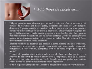  "Alguns pesquisadores afirmam que, no total, existe um número superior a 10
bilhões de bactérias em nosso corpo, divididas em mais de 200 espécies
diferentes. A grande maioria vive no interior do organismo, em que a temperatura
é mais ou menos estável e o alimento é abundante. Elas preferem os lugares em
que é fácil encontrar comida: dentes, garganta e aparelho digestivo. Mas poucas
bactérias habitam os locais em que há líquido correndo , como os canais por que
passam as lágrimas ou a urina (veja o quadro ao lado). Elas não resistem à força
da correnteza e acabam sendo arrastadas.
 Embora o número de bactérias que habitam o corpo humano seja alto, todas elas,
se reunidas, encheriam um recipiente pouco maior que uma garrafa pequena de
refrigerante. E esse volume, comparado com o do nosso corpo, não significa
muito."
 "...você não precisa mais sentir aquele medo de ficar sozinho que às vezes
aparece. Se lhe servir de consolo, lembre que, o tempo todo, mais de 10 bilhões
de seres vivos estão juntinhos de você, fazendo uma companhia que, muitas
vezes, é benéfica para o funcionamento do seu organismo… "
 (Fonte: http://chc.cienciahoje.uol.com.br/o-condominio-chamado-corpo-humano/)
• 10 bilhões de bactérias....
 