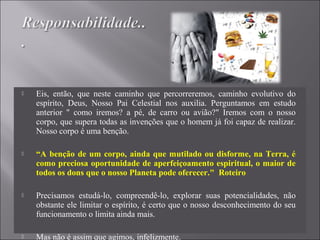  Eis, então, que neste caminho que percorreremos, caminho evolutivo do
espírito, Deus, Nosso Pai Celestial nos auxilia. Perguntamos em estudo
anterior " como iremos? a pé, de carro ou avião?" Iremos com o nosso
corpo, que supera todas as invenções que o homem já foi capaz de realizar.
Nosso corpo é uma benção.
 “A benção de um corpo, ainda que mutilado ou disforme, na Terra, é
como preciosa oportunidade de aperfeiçoamento espiritual, o maior de
todos os dons que o nosso Planeta pode oferecer." Roteiro
 Precisamos estudá-lo, compreendê-lo, explorar suas potencialidades, não
obstante ele limitar o espírito, é certo que o nosso desconhecimento do seu
funcionamento o limita ainda mais.
 Mas não é assim que agimos, infelizmente.
 