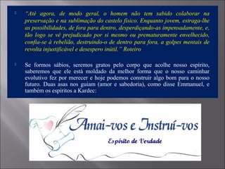  “Até agora, de modo geral, o homem não tem sabido colaborar na
preservação e na sublimação do castelo físico. Enquanto jovem, estraga-lhe
as possibilidades, de fora para dentro, desperdiçando-as impensadamente, e,
tão logo se vê prejudicado por si mesmo ou prematuramente envelhecido,
confia-se à rebelião, destruindo-o de dentro para fora, a golpes mentais de
revolta injustificável e desespero inútil.” Roteiro
 Se formos sábios, seremos gratos pelo corpo que acolhe nosso espírito,
saberemos que ele está moldado da melhor forma que o nosso caminhar
evolutivo fez por merecer e hoje podemos construir algo bom para o nosso
futuro. Duas asas nos guiam (amor e sabedoria), como disse Emmanuel, e
também os espíritos a Kardec:
 