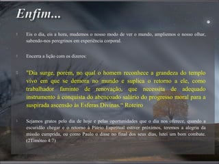  Eis o dia, eis a hora, mudemos o nosso modo de ver o mundo, ampliemos o nosso olhar,
sabendo-nos peregrinos em experiência corporal.
 Encerra a lição com os dizeres:
 "Dia surge, porém, no qual o homem reconhece a grandeza do templo
vivo em que se demora no mundo e suplica o retorno a ele, como
trabalhador faminto de renovação, que necessita de adequado
instrumento à conquista do abençoado salário do progresso moral para a
suspirada ascensão às Esferas Divinas.“ Roteiro
 Sejamos gratos pelo dia de hoje e pelas oportunidades que o dia nos oferece, quando a
escuridão chegar e o retorno à Pátrio Espiritual estiver próximos, teremos a alegria da
missão cumprida, ou como Paulo o disse no final dos seus dias, lutei um bom combate.
(2Timóteo 4:7)
 