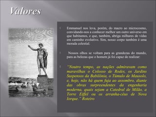  Emmanuel nos leva, porém, do macro ao microcosmo,
convidando-nos a conhecer melhor um outro universo em
que habitamos, e que, também, abriga milhares de vidas
em caminho evolutivo. Sim, nosso corpo também é uma
morada celestial.
 Nossos olhos se voltam para as grandezas do mundo,
para as belezas que o homem já foi capaz de realizar:
 “Noutro tempo, as nações admiravam como
maravilhas o Colosso de Rodes, os Jardins
Suspensos da Babilônia, o Túmulo de Mausolo,
e, hoje, não há quem fuja ao assombro, diante
das obras surpreendentes da engenharia
moderna, quais sejam a Catedral de Milão, a
Torre Eiffel ou os arranha-céus de Nova
Iorque.” Roteiro
 