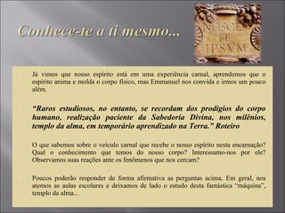  Já vimos que nosso espírito está em uma experiência carnal, aprendemos que o
espírito anima e molda o corpo físico, mas Emmanuel nos convida e irmos um pouco
além.
 “Raros estudiosos, no entanto, se recordam dos prodígios do corpo
humano, realização paciente da Sabedoria Divina, nos milênios,
templo da alma, em temporário aprendizado na Terra.” Roteiro
 O que sabemos sobre o veículo carnal que recebe o nosso espírito nesta encarnação?
Qual o conhecimento que temos do nosso corpo? Interessamo-nos por ele?
Observamos suas reações ante os fenômenos que nos cercam?
 Poucos poderão responder de forma afirmativa as perguntas acima. Em geral, nos
atemos as aulas escolares e deixamos de lado o estudo desta fantástica “máquina”,
templo da alma...
 