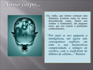 Eis, então, que iremos começar uma
fantástica aventura rumo ao nosso
desconhecido corpo. Quem nos
conduz é Emmanuel, um pequeno
texto, que nos remete a profundos
conhecimentos...
“Por mais se nos agigante a
inteligência, até agora não
conseguimos explicar, em
toda a sua harmoniosa
complexidade, o milagre do
cérebro, com o coeficiente de
bilhões de células...” Roteiro
 