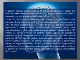 O cérebro humano contém cerca de 86 bilhões de neurônios, ligados por
mais de 1.000 conexões sinápticas cada. Eis, algumas curiosidades sobre o
nosso cérebro, apresentados pela Revista Galileu:
“Cerca de 75% da massa total do cérebro é composta por água. Pesando mais
ou menos 1,5kg, representa de 2 a 3% da massa corporal, consome cerca de
20% do nosso oxigênio e de 15 a 20% da glicose. Ele pode arquivar o
equivalente a 1.000 terabytes de informações. O cérebro possui mais
conexões do que o número de estrelas em nossa galáxia. Existem de 80 a 100
bilhões de células nervosas no cérebro. Somos capazes de escanear e
processar imagens complexas em até 13 milissegundos. As redes neurais
artificiais (RNAs), que são modelos computacionais inspirados pelo sistema
nervoso central, precisam de 40 minutos para processar o que o cérebro leva
apenas um segundo. Mais de 160.000 quilômetros de vasos sanguíneos se
espalham pelo cérebro humano, o suficiente para dar a quatro voltas na Terra.
O cérebro em repouso produz energia suficiente para acender uma lâmpada
de 25 watts.”
 
