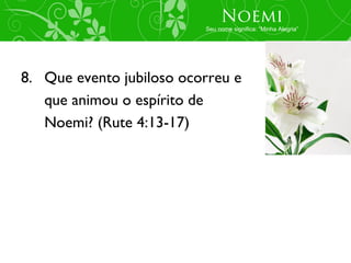 Noemi
                          Seu nome significa: “Minha Alegria”




8. Que evento jubiloso ocorreu e
   que animou o espírito de
   Noemi? (Rute 4:13-17)
 