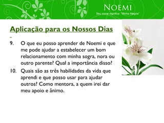 Noemi
                                    Seu nome significa: “Minha Alegria”




Aplicação para os Nossos Dias
9.  O que eu posso aprender de Noemi e que
    me pode ajudar a estabelecer um bom
    relacionamento com minha sogra, nora ou
    outro parente? Qual a importância disso?
10. Quais são as três habilidades da vida que
    aprendi e que posso usar para ajudar
    outros? Como mentora, a quem irei dar
    meu apoio e ânimo.
 