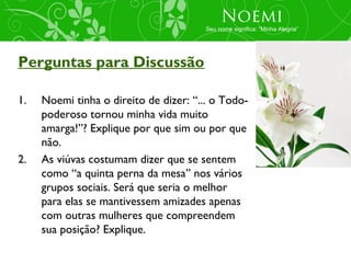 Noemi
                                       Seu nome significa: “Minha Alegria”




Perguntas para Discussão

1.   Noemi tinha o direito de dizer: “... o Todo-
     poderoso tornou minha vida muito
     amarga!”? Explique por que sim ou por que
     não.
2.   As viúvas costumam dizer que se sentem
     como “a quinta perna da mesa” nos vários
     grupos sociais. Será que seria o melhor
     para elas se mantivessem amizades apenas
     com outras mulheres que compreendem
     sua posição? Explique.
 