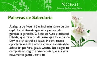 Noemi
                                      Seu nome significa: “Minha Alegria”




Palavras de Sabedoria
A alegria de Noemi é o final triunfante de um
capítulo da história que tem passado de
geração a geração. O filho de Rute e Boaz foi
Obede, que foi o pai de Jessé, que foi o pai de
Davi e o ancestral de Jesus. Noemi teve a
oportunidade de ajudar a criar o ancestral do
Salvador que viria, Jesus Cristo. Sua alegria foi
completa ao regozijar-se depois que sua vida
novamente ganhou sentido.
 
