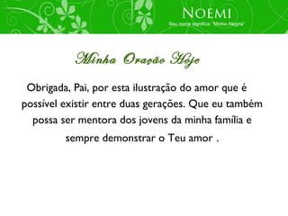 Noemi
                               Seu nome significa: “Minha Alegria”




           Minha Oração Hoje
 Obrigada, Pai, por esta ilustração do amor que é
possível existir entre duas gerações. Que eu também
  possa ser mentora dos jovens da minha família e
         sempre demonstrar o Teu amor .
 