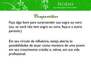 Noemi
                              Seu nome significa: “Minha Alegria”




                Compartilhar
Faça algo bom para surpreender sua sogra ou nora
(ou, se você não tem sogra ou nora, faça-o a outro
parente.)

Em seu círculo de influência, esteja aberta às
possibilidades de atuar como mentora de uma jovem
em seu crescimento cristão e, talvez, em sua vida
profissional.
 