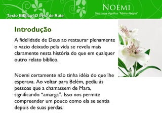 Noemi
                                      Seu nome significa: “Minha Alegria”
Texto Bíblico: O livro de Rute


   Introdução
   A fidelidade de Deus ao restaurar plenamente
   o vazio deixado pela vida se revela mais
   claramente nesta história do que em qualquer
   outro relato bíblico.

   Noemi certamente não tinha idéia do que lhe
   esperava. Ao voltar para Belém, pediu às
   pessoas que a chamassem de Mara,
   significando “amarga”. Isso nos permite
   compreender um pouco como ela se sentia
   depois de suas perdas.
 