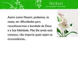 Noemi
                                Seu nome significa: “Minha Alegria”




Assim como Noemi, podemos, às
vezes, ter dificuldades para
reconhecermos a bondade de Deus
e a Sua fidelidade. Mas Ele ainda está
conosco, não importa quais sejam as
circunstâncias..
 