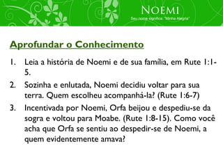 Noemi
                                 Seu nome significa: “Minha Alegria”




Aprofundar o Conhecimento
1. Leia a história de Noemi e de sua família, em Rute 1:1-
   5.
2. Sozinha e enlutada, Noemi decidiu voltar para sua
   terra. Quem escolheu acompanhá-la? (Rute 1:6-7)
3. Incentivada por Noemi, Orfa beijou e despediu-se da
   sogra e voltou para Moabe. (Rute 1:8-15). Como você
   acha que Orfa se sentiu ao despedir-se de Noemi, a
   quem evidentemente amava?
 