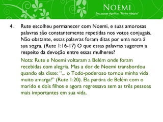 Noemi
                                      Seu nome significa: “Minha Alegria”




4.   Rute escolheu permanecer com Noemi, e suas amorosas
     palavras são constantemente repetidas nos votos conjugais.
     Não obstante, essas palavras foram ditas por uma nora à
     sua sogra. (Rute 1:16-17) O que essas palavras sugerem a
     respeito da devoção entre essas mulheres?
     Nota: Rute e Noemi voltaram a Belém onde foram
     recebidas com alegria. Mas a dor de Noemi transbordou
     quando ela disse: “... o Todo-poderoso tornou minha vida
     muito amarga!” (Rute 1:20). Ela partira de Belém com o
     marido e dois filhos e agora regressava sem as três pessoas
     mais importantes em sua vida.
 