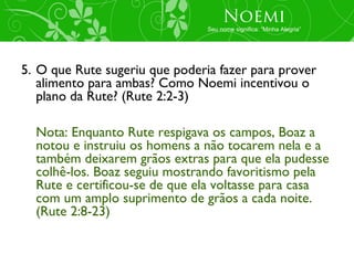 Noemi
                                Seu nome significa: “Minha Alegria”




5. O que Rute sugeriu que poderia fazer para prover
   alimento para ambas? Como Noemi incentivou o
   plano da Rute? (Rute 2:2-3)

  Nota: Enquanto Rute respigava os campos, Boaz a
  notou e instruiu os homens a não tocarem nela e a
  também deixarem grãos extras para que ela pudesse
  colhê-los. Boaz seguiu mostrando favoritismo pela
  Rute e certificou-se de que ela voltasse para casa
  com um amplo suprimento de grãos a cada noite.
  (Rute 2:8-23)
 