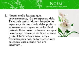 Noemi
                                Seu nome significa: “Minha Alegria”




6. Noemi então fez algo que,
   provavelmente, não se esperava dela.
   Talvez ela tenha tido um lampejo de
   esperança de que a vida delas poderia
   se tornar mais segura e confortável.
   Instruiu Rute quanto à forma pela qual
   deveria aproximar-se de Boaz, à noite.
   (Rute 3:1-7) Embora isso pareça
   estranho para nós, dado os costumes
   da época, essa atitude não era
   incomum .
 