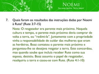 Noemi
                                      Seu nome significa: “Minha Alegria”




7.   Quais foram os resultados das instruções dadas por Noemi
     à Rute? (Rute 3:7-15)
     Nota: O resgatador era parente mais próximo. Naquela
     cultura e tempo, o parente mais próximo devia comprar de
     volta a terra, ou “redimi-la”. Juntamente com a propriedade
     vinha a responsabilidade de cuidar das mulheres que eram
     as herdeiras. Boaz contatou o parente mais próximo e
     perguntou-lhe se desejava resgatar a terra. Este concordou,
     mas quando soube que incluía receber Rute como sua
     esposa, desistiu. Boaz assumiu o papel de resgatador,
     readquiriu a terra e casou-se com Rute. (Rute 4:1-10)
 