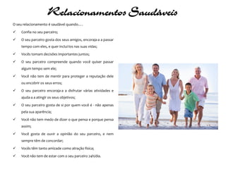 Relacionamentos Saudáveis
O seu relacionamento é saudável quando….

   Confia no seu parceiro;

   O seu parceiro gosta dos seus amigos, encoraja-a a passar
    tempo com eles, e quer incluí-los nas suas vidas;

   Vocês tomam decisões importantes juntos;

   O seu parceiro compreende quando você quiser passar
    algum tempo sem ele;

   Você não tem de mentir para proteger a reputação dele
    ou encobrir os seus erros;

   O seu parceiro encoraja-a a disfrutar várias atividades e
    ajuda-a a atingir os seus objetivos;

   O seu parceiro gosta de si por quem você é - não apenas
    pela sua aparência;

   Você não tem medo de dizer o que pensa e porque pensa
    assim;

   Você gosta de ouvir a opinião do seu parceiro, e nem
    sempre têm de concordar;

   Vocês têm tanto amizade como atração física;

   Você não tem de estar com o seu parceiro 24h/dia.
 