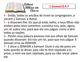 4 - Então, todos os anciãos de Israel se congregaram, e
vieram a Samuel, a Ramá,
5 - e disseram-lhe: Eis que já estás velh...