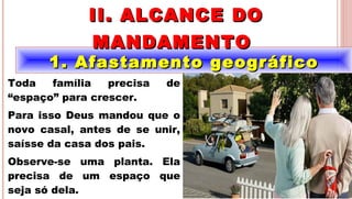 10
1. Afastamento geográfico1. Afastamento geográfico
II. ALCANCE DOII. ALCANCE DO
MANDAMENTOMANDAMENTO
.
Toda família precisa de
“espaço” para crescer.
Para isso Deus mandou que o
novo casal, antes de se unir,
saísse da casa dos pais.
Observe-se uma planta. Ela
precisa de um espaço que
seja só dela.
 