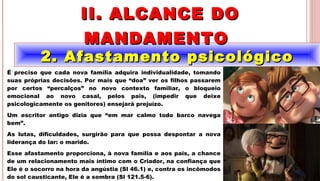 11
2. Afastamento psicológico2. Afastamento psicológico
II. ALCANCE DOII. ALCANCE DO
MANDAMENTOMANDAMENTO
.
É preciso que cada nova família adquira individualidade, tomando
suas próprias decisões. Por mais que “doa” ver os filhos passarem
por certos “percalços” no novo contexto familiar, o bloqueio
emocional ao novo casal, pelos pais, (impedir que deixe
psicologicamente os genitores) ensejará prejuízo.
Um escritor antigo dizia que “em mar calmo todo barco navega
bem”.
As lutas, dificuldades, surgirão para que possa despontar a nova
liderança do lar: o marido.
Esse afastamento proporciona, à nova família e aos pais, a chance
de um relacionamento mais íntimo com o Criador, na confiança que
Ele é o socorro na hora da angústia (Sl 46.1) e, contra os incômodos
do sol causticante, Ele é a sombra (Sl 121.5-6).
 