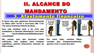 12
3. Afastamento financeiro3. Afastamento financeiro
II. ALCANCE DOII. ALCANCE DO
MANDAMENTOMANDAMENTO
.
O dever dos pais ajudarem financeiramente
os filhos (2Co 12.14) e vice-versa (Mc 7.10-
13) nunca terminará diante de Deus.
Isso vale também para a lei civil, que
estabelece a “pensão alimentícia” com base
na “necessidade-possibilidade-propor-
cionalidade”.
Há, porém, pais que possuem renda
suficiente, mas exigem, para comprar
supérfluos, aportes financeiros mensais do
filho casado.
Por outro lado, existem filhos
casados que, irresponsavelmente,
querem viver à custa dos pais.
 