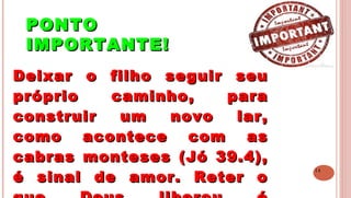 14
PONTOPONTO
IMPORTANTE!IMPORTANTE!
 
Deixar o filho seguir seuDeixar o filho seguir seu
próprio caminho, parapróprio caminho, para
construir um novo lar,construir um novo lar,
como acontece com ascomo acontece com as
cabras monteses (Jó 39.4),cabras monteses (Jó 39.4),
é sinal de amor. Reter oé sinal de amor. Reter o
 