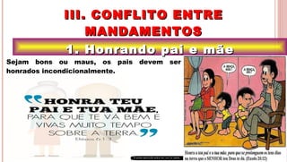 15
1. Honrando pai e mãe1. Honrando pai e mãe
III. CONFLITO ENTREIII. CONFLITO ENTRE
MANDAMENTOSMANDAMENTOS
.Sejam bons ou maus, os pais devem ser
honrados incondicionalmente.
 