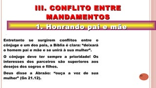 20
1. Honrando pai e mãe1. Honrando pai e mãe
III. CONFLITO ENTREIII. CONFLITO ENTRE
MANDAMENTOSMANDAMENTOS
.
Entretanto se surgirem conflitos entre o
cônjuge e um dos pais, a Bíblia é clara: “deixará
o homem pai e mãe e se unirá à sua mulher”.
O cônjuge deve ter sempre a prioridade! Os
interesses dos parceiros são superiores aos
desejos dos sogros e filhos.
Deus disse a Abraão: “ouça a voz de sua
mulher” (Gn 21.12).
 