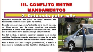 21
2. Deixando pai e mãe2. Deixando pai e mãe
III. CONFLITO ENTREIII. CONFLITO ENTRE
MANDAMENTOSMANDAMENTOS
.Enquanto estiverem em casa, os filhos deverão ser
totalmente obedientes aos pais, no Senhor.
Quando se casarem, porém, “deixarão pai e mãe”, ou seja,
os filhos devem sair da casa, construir seu próprio
patrimônio e tomar suas próprias decisões na vida, para
que a unidade do novo casal não seja comprometida.
Por tal motivo, é comum observar pessoas com sérios
conflitos familiares, quando acontece o caso de os pais
continuarem intervindo nas decisões dos filhos casados.
Mas a honra aos pais sempre permanecem, e define a
benção ou a maldição na vida dos filhos (Malaquias 4.5-6).
 