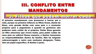 22
3. Filhos que podem morrer cedo3. Filhos que podem morrer cedo
III. CONFLITO ENTREIII. CONFLITO ENTRE
MANDAMENTOSMANDAMENTOS
.O primeiro mandamento com promessa é honrar pai e
mãe, porque na primeira infância os filhos ficam, diante de
Deus, com grande dívida com seus pais e o momento
propício para o pagamento é quando os genitores não
puderem mais cuidar de si próprios. Então Deus garante
ao filho atencioso que viverá muito, para poder cuidar de
seus pais na velhice! Dessa maneira, o Senhor harmoniza
as responsabilidades dentro da família. Não há ninguém
sobrecarregado e outro sem nenhuma obrigação. Todos
têm um papel específico. O Senhor é justo.
 