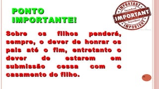 24
PONTOPONTO
IMPORTANTE!IMPORTANTE!
 
Sobre os filhos penderá,Sobre os filhos penderá,
sempre, o dever de honrar ossempre, o dever de honrar os
pais até o fim, entretanto opais até o fim, entretanto o
dever de estarem emdever de estarem em
submissão cessa com osubmissão cessa com o
casamento do filho.casamento do filho.
 