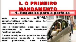 4
1. Requisito para a perfeita
união
I. O PRIMEIROI. O PRIMEIRO
MANDAMENTOMANDAMENTO
.
Toda nova família deve ter
características próprias, para ter
uma união perfeita.
Isso é impreterível para que haja
crescimento e uma identidade
familiar própria.
O novo casal, assim, precisa ter suas
experiências pessoais e resolver
seus problemas, sem haver
 