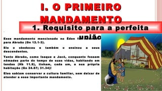 5
1. Requisito para a perfeita
união
I. O PRIMEIROI. O PRIMEIRO
MANDAMENTOMANDAMENTO
.
Esse mandamento mencionado no Éden foi reiterado
para Abraão (Gn 12.1-3).
Ele o obedeceu e também o ensinou a seus
descendentes.
Tanto Abraão, como Isaque e Jacó, conquanto fossem
nômades parte do tempo de suas vidas, habitando em
tendas (Hb 11.9), tinham, cada um, a sua própria
habitação (Gn 24.67; 31.34)!
Eles sabiam conservar a cultura familiar, sem deixar de
atender a esse importante mandamento.
 