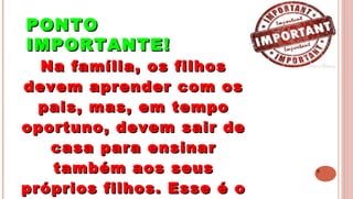 9
PONTOPONTO
IMPORTANTE!IMPORTANTE!
 
Na família, os filhosNa família, os filhos
devem aprender com osdevem aprender com os
pais, mas, em tempopais, mas, em tempo
oportuno, devem sair deoportuno, devem sair de
casa para ensinarcasa para ensinar
também aos seustambém aos seus
próprios filhos. Esse é opróprios filhos. Esse é o
 