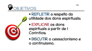 OBJETIVOS
• REFLETIR a respeito da
utilidade dos dons espirituais;
• EXPLICAR os dons
espirituais a partir de 1
Coríntios;
• DISCUTIR o cessacionismo e
o continuísmo.
2/6
 