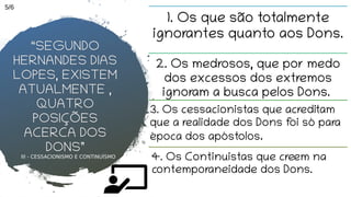 III - CESSACIONISMO E CONTINUÍSMO
1. Os que são totalmente
ignorantes quanto aos Dons.
2. Os medrosos, que por medo
dos excessos dos extremos
ignoram a busca pelos Dons.
4. Os Continuistas que creem na
contemporaneidade dos Dons.
“SEGUNDO
HERNANDES DIAS
LOPES, EXISTEM
ATUALMENTE ,
QUATRO
POSIÇÕES
ACERCA DOS
DONS”
3. Os cessacionistas que acreditam
que a realidade dos Dons foi só para
época dos apóstolos.
5/6
 