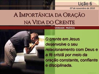 by Ademostemir
O crente em JesusO crente em Jesus
desenvolve o seudesenvolve o seu
relacionamento com Deus erelacionamento com Deus e
a fé cristã por meio daa fé cristã por meio da
oração constante, confianteoração constante, confiante
e disciplinada.e disciplinada.
VERDADE PRÁTICAVERDADE PRÁTICA
Lição 6Lição 6
07 de novembro de 201007 de novembro de 2010
AA IIMPORTÂNCIA DAMPORTÂNCIA DA OORAÇÃORAÇÃO
NANA VVIDA DOIDA DO CCRENTERENTE
 