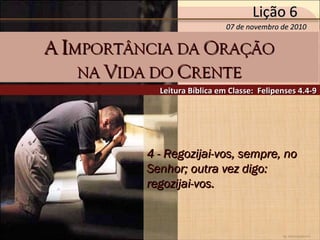 by Ademostemir
4 - Regozijai-vos, sempre, no4 - Regozijai-vos, sempre, no
Senhor; outra vez digo:Senhor; outra vez digo:
regozijai-vos.regozijai-vos.
Leitura Bíblica em Classe: Felipenses 4.4-9Leitura Bíblica em Classe: Felipenses 4.4-9
AA IIMPORTÂNCIA DAMPORTÂNCIA DA OORAÇÃORAÇÃO
NANA VVIDA DOIDA DO CCRENTERENTE
07 de novembro de 201007 de novembro de 2010
Lição 6Lição 6
 