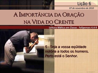 by Ademostemir
5 - Seja a vossa eqüidade5 - Seja a vossa eqüidade
notória a todos os homens.notória a todos os homens.
Perto está o Senhor.Perto está o Senhor.
Leitura Bíblica em Classe: Felipenses 4.4-9Leitura Bíblica em Classe: Felipenses 4.4-9
AA IIMPORTÂNCIA DAMPORTÂNCIA DA OORAÇÃORAÇÃO
NANA VVIDA DOIDA DO CCRENTERENTE
07 de novembro de 201007 de novembro de 2010
Lição 6Lição 6
 