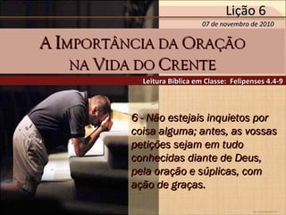 by Ademostemir
6 - Não estejais inquietos por6 - Não estejais inquietos por
coisa alguma; antes, as vossascoisa alguma; antes, as vossas
petições sejam em tudopetições sejam em tudo
conhecidas diante de Deus,conhecidas diante de Deus,
pela oração e súplicas, compela oração e súplicas, com
ação de graças.ação de graças.
Leitura Bíblica em Classe: Felipenses 4.4-9Leitura Bíblica em Classe: Felipenses 4.4-9
AA IIMPORTÂNCIA DAMPORTÂNCIA DA OORAÇÃORAÇÃO
NANA VVIDA DOIDA DO CCRENTERENTE
07 de novembro de 201007 de novembro de 2010
Lição 6Lição 6
 
