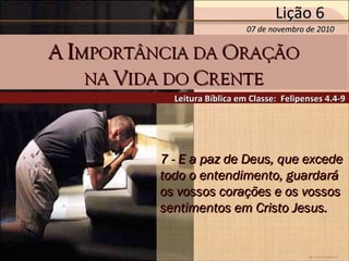by Ademostemir
7 - E a paz de Deus, que excede7 - E a paz de Deus, que excede
todo o entendimento, guardarátodo o entendimento, guardará
os vossos corações e os vossosos vossos corações e os vossos
sentimentos em Cristo Jesus.sentimentos em Cristo Jesus.
Leitura Bíblica em Classe: Felipenses 4.4-9Leitura Bíblica em Classe: Felipenses 4.4-9
AA IIMPORTÂNCIA DAMPORTÂNCIA DA OORAÇÃORAÇÃO
NANA VVIDA DOIDA DO CCRENTERENTE
07 de novembro de 201007 de novembro de 2010
Lição 6Lição 6
 