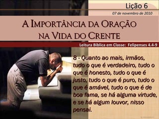 by Ademostemir
8 - Quanto ao mais, irmãos,8 - Quanto ao mais, irmãos,
tudo o que é verdadeiro, tudo otudo o que é verdadeiro, tudo o
que é honesto, tudo o que éque é honesto, tudo o que é
justo, tudo o que é puro, tudo ojusto, tudo o que é puro, tudo o
que é amável, tudo o que é deque é amável, tudo o que é de
boa fama, se há alguma virtude,boa fama, se há alguma virtude,
e se há algum louvor, nissoe se há algum louvor, nisso
pensai.pensai.
Leitura Bíblica em Classe: Felipenses 4.4-9Leitura Bíblica em Classe: Felipenses 4.4-9
AA IIMPORTÂNCIA DAMPORTÂNCIA DA OORAÇÃORAÇÃO
NANA VVIDA DOIDA DO CCRENTERENTE
07 de novembro de 201007 de novembro de 2010
Lição 6Lição 6
 