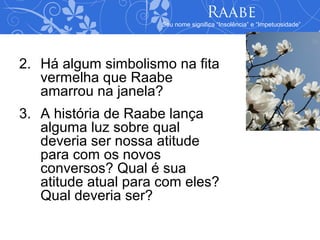 Raabe
                      Seu nome significa “Insolência” e “Impetuosidade”




2. Há algum simbolismo na fita
   vermelha que Raabe
   amarrou na janela?
3. A história de Raabe lança
   alguma luz sobre qual
   deveria ser nossa atitude
   para com os novos
   conversos? Qual é sua
   atitude atual para com eles?
   Qual deveria ser?
 