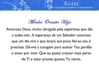 Raabe
                           Seu nome significa “Insolência” e “Impetuosidade”




             Minha Oração Hoje
Amoroso Deus, muito obrigada pela esperança que dás
   a todas nós. A esperança de um Salvador amoroso
   que um dia virá e que levará seu povo fiel ao céu é
  preciosa. Dá-me a coragem para aceitar Teu perdão
   e amor por mim. Que eu possa crescer mais perto
         de Ti e estar pronta quanto Tu vieres.
 