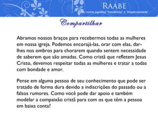 Raabe
                             Seu nome significa “Insolência” e “Impetuosidade”


                   Compartilhar
Abramos nossos braços para recebermos todas as mulheres
em nossa igreja. Podemos encorajá-las, orar com elas, dar-
lhes nos ombros para chorarem quando sentem necessidade
de saberem que são amadas. Como cristã que refletem Jesus
Cristo, devemos respeitar todas as mulheres e tratar a todas
com bondade e amor.

Pense em alguma pessoa de seu conhecimento que pode ser
tratado de forma dura devido a indiscrições do passado ou a
falsos rumores. Como você pode dar apoio e também
modelar a compaixão cristã para com os que têm a pessoa
em baixa conta?
 