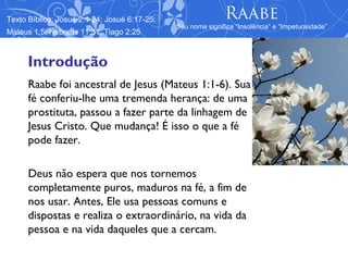 Texto Bíblico: Josué 2:1-24; Josué 6:17-25;                  Raabe
                                              Seu nome significa “Insolência” e “Impetuosidade”
Mateus 1:5; Hebreus 11:31; Tiago 2:25



      Introdução
      Raabe foi ancestral de Jesus (Mateus 1:1-6). Sua
      fé conferiu-lhe uma tremenda herança: de uma
      prostituta, passou a fazer parte da linhagem de
      Jesus Cristo. Que mudança! É isso o que a fé
      pode fazer.

      Deus não espera que nos tornemos
      completamente puros, maduros na fé, a fim de
      nos usar. Antes, Ele usa pessoas comuns e
      dispostas e realiza o extraordinário, na vida da
      pessoa e na vida daqueles que a cercam.
 